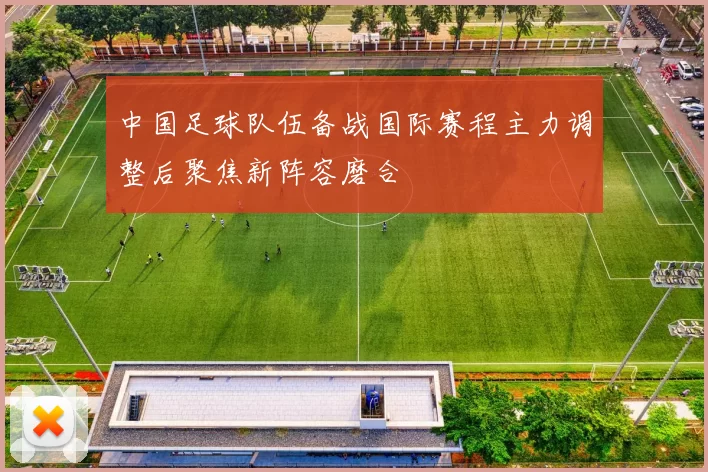 中国足球队伍备战国际赛程主力调整后聚焦新阵容磨合
