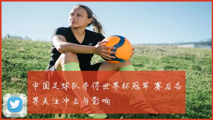 中国足球队夺得世界杯冠军 赛后各界关注冲击与影响