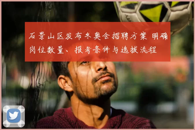 石景山区发布冬奥会招聘方案 明确岗位数量、报考条件与选拔流程