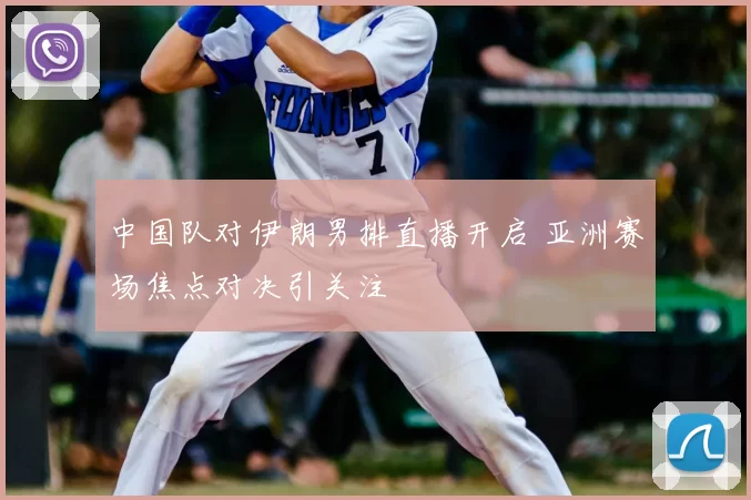 中国队对伊朗男排直播开启 亚洲赛场焦点对决引关注