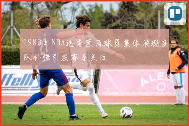 1983年NBA选秀黑马球员集体涌现多队补强引发赛季关注