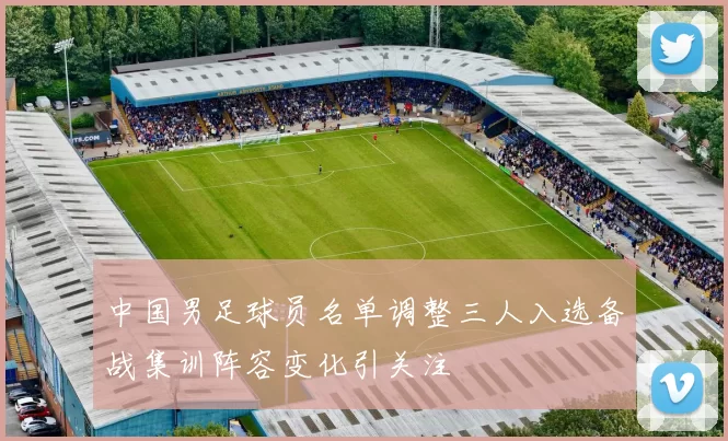 中国男足球员名单调整三人入选备战集训阵容变化引关注