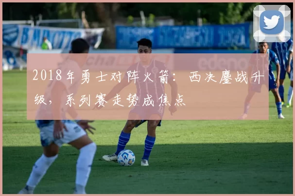 2018年勇士对阵火箭：西决鏖战升级，系列赛走势成焦点
