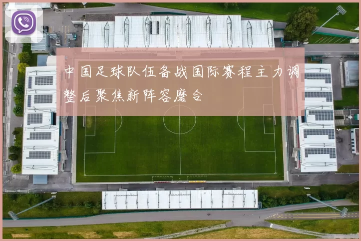 中国足球队伍备战国际赛程主力调整后聚焦新阵容磨合