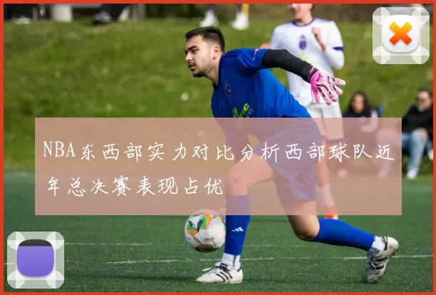 NBA东西部实力对比分析西部球队近年总决赛表现占优