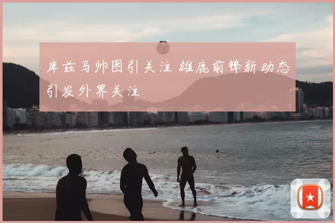 库兹马帅图引关注 雄鹿前锋新动态引发外界关注