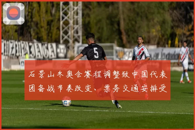 石景山冬奥会赛程调整致中国代表团备战节奏改变、票务交通安排受影响