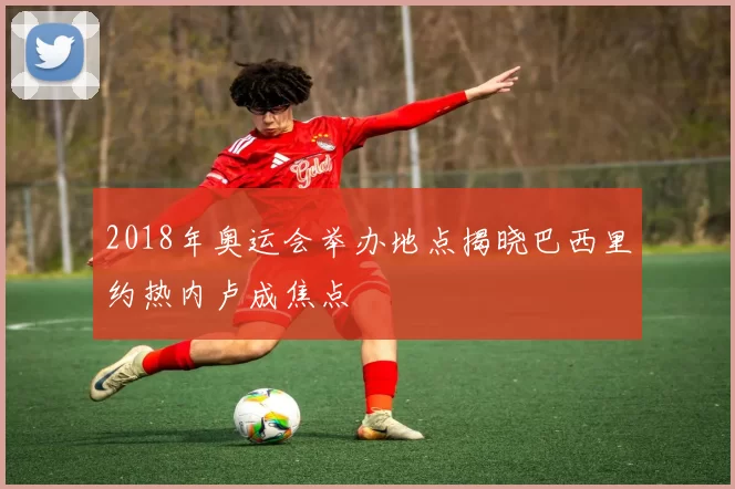 2018年奥运会举办地点揭晓巴西里约热内卢成焦点