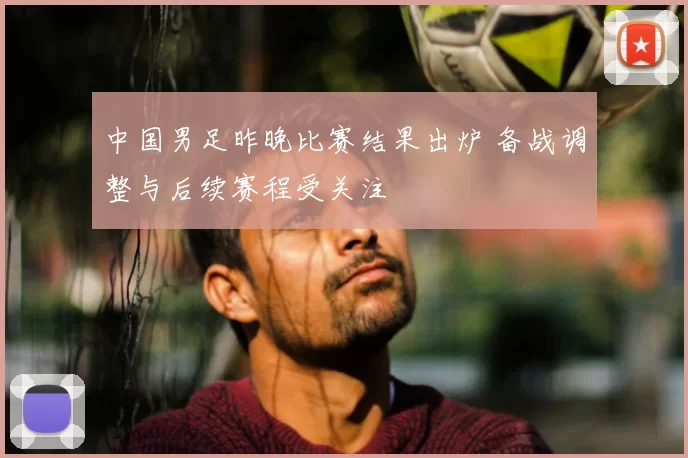 中国男足昨晚比赛结果出炉 备战调整与后续赛程受关注