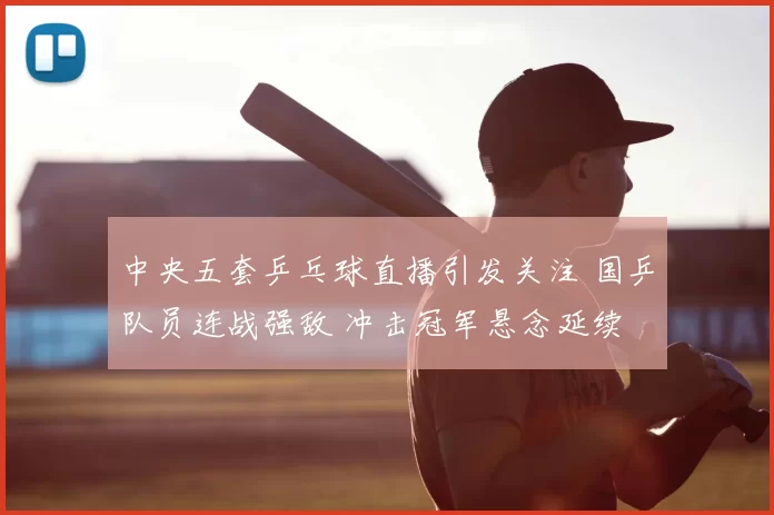 中央五套乒乓球直播引发关注 国乒队员连战强敌 冲击冠军悬念延续