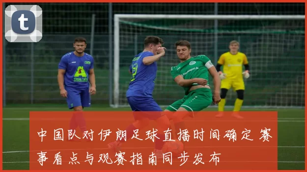 中国队对伊朗足球直播时间确定 赛事看点与观赛指南同步发布