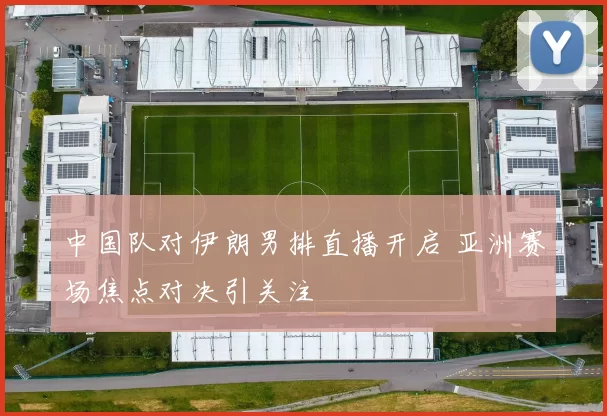 中国队对伊朗男排直播开启 亚洲赛场焦点对决引关注