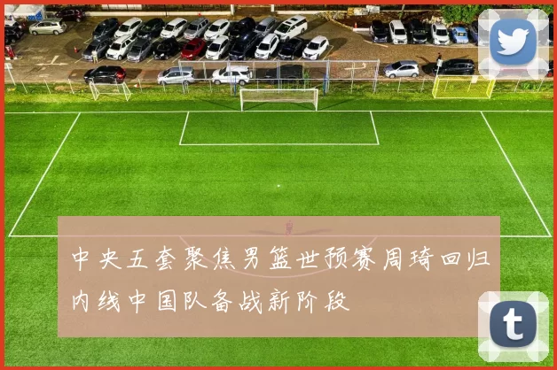 中央五套聚焦男篮世预赛周琦回归内线中国队备战新阶段