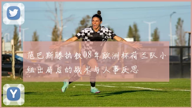 范巴斯滕执教08年欧洲杯荷兰队小组出局后的战术与人事反思