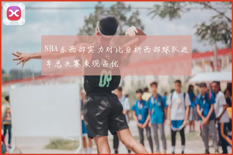 NBA东西部实力对比分析西部球队近年总决赛表现占优