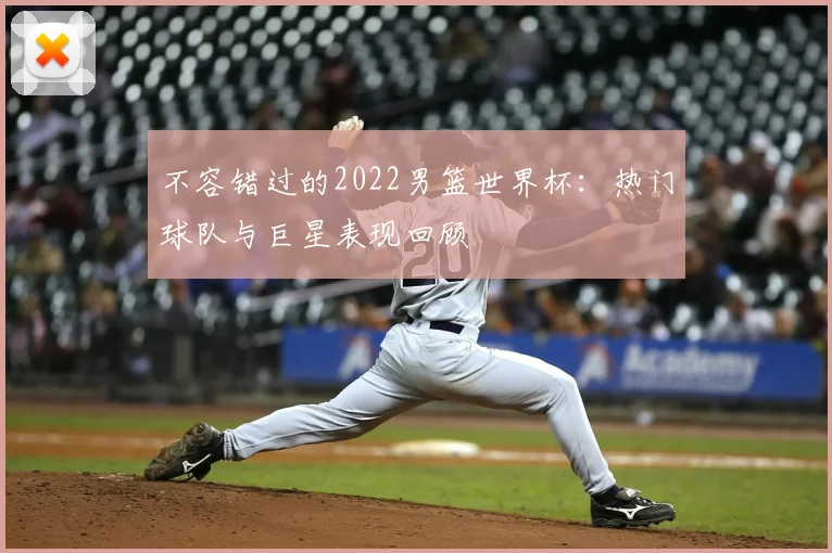 不容错过的2022男篮世界杯：热门球队与巨星表现回顾